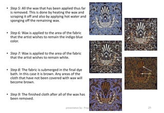 • Step 5: All the wax that has been applied thus far
is removed. This is done by heating the wax and
scraping it off and also by applying hot water and
sponging off the remaining wax.
• Step 6: Wax is applied to the area of the fabric
that the artist wishes to remain the indigo blue
color.
• Step 7: Wax is applied to the area of the fabric
that the artist wishes to remain white.
• Step 8: The fabric is submerged in the final dye
bath. In this case it is brown. Any areas of the
cloth that have not been covered with wax will
become brown.
• Step 9: The finished cloth after all of the wax has
been removed.
presentation by:- Priyal Thakkar 21
 