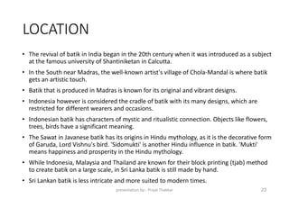 LOCATION
• The revival of batik in India began in the 20th century when it was introduced as a subject
at the famous university of Shantiniketan in Calcutta.
• In the South near Madras, the well-known artist's village of Chola-Mandal is where batik
gets an artistic touch.
• Batik that is produced in Madras is known for its original and vibrant designs.
• Indonesia however is considered the cradle of batik with its many designs, which are
restricted for different wearers and occasions.
• Indonesian batik has characters of mystic and ritualistic connection. Objects like flowers,
trees, birds have a significant meaning.
• The Sawat in Javanese batik has its origins in Hindu mythology, as it is the decorative form
of Garuda, Lord Vishnu's bird. 'Sidomukti' is another Hindu influence in batik. 'Mukti'
means happiness and prosperity in the Hindu mythology.
• While Indonesia, Malaysia and Thailand are known for their block printing (tjab) method
to create batik on a large scale, in Sri Lanka batik is still made by hand.
• Sri Lankan batik is less intricate and more suited to modern times.
presentation by:- Priyal Thakkar 23
 