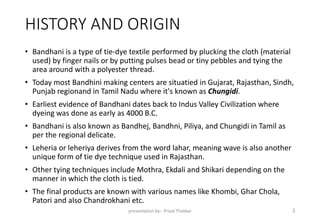 HISTORY AND ORIGIN
• Bandhani is a type of tie-dye textile performed by plucking the cloth (material
used) by finger nails or by putting pulses bead or tiny pebbles and tying the
area around with a polyester thread.
• Today most Bandhini making centers are situatied in Gujarat, Rajasthan, Sindh,
Punjab regionand in Tamil Nadu where it's known as Chungidi.
• Earliest evidence of Bandhani dates back to Indus Valley Civilization where
dyeing was done as early as 4000 B.C.
• Bandhani is also known as Bandhej, Bandhni, Piliya, and Chungidi in Tamil as
per the regional delicate.
• Leheria or leheriya derives from the word lahar, meaning wave is also another
unique form of tie dye technique used in Rajasthan.
• Other tying techniques include Mothra, Ekdali and Shikari depending on the
manner in which the cloth is tied.
• The final products are known with various names like Khombi, Ghar Chola,
Patori and also Chandrokhani etc.
presentation by:- Priyal Thakkar 3
 