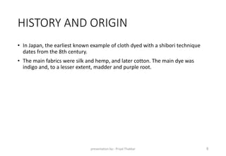 HISTORY AND ORIGIN
• In Japan, the earliest known example of cloth dyed with a shibori technique
dates from the 8th century.
• The main fabrics were silk and hemp, and later cotton. The main dye was
indigo and, to a lesser extent, madder and purple root.
presentation by:- Priyal Thakkar 9
 