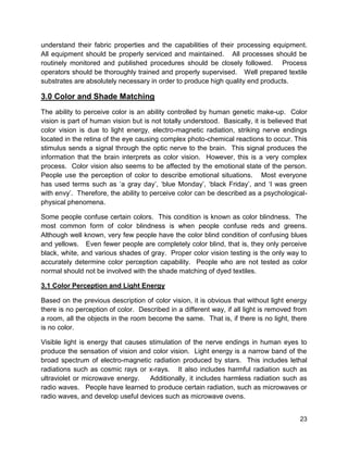 23
understand their fabric properties and the capabilities of their processing equipment.
All equipment should be properly serviced and maintained. All processes should be
routinely monitored and published procedures should be closely followed. Process
operators should be thoroughly trained and properly supervised. Well prepared textile
substrates are absolutely necessary in order to produce high quality end products.
3.0 Color and Shade Matching
The ability to perceive color is an ability controlled by human genetic make-up. Color
vision is part of human vision but is not totally understood. Basically, it is believed that
color vision is due to light energy, electro-magnetic radiation, striking nerve endings
located in the retina of the eye causing complex photo-chemical reactions to occur. This
stimulus sends a signal through the optic nerve to the brain. This signal produces the
information that the brain interprets as color vision. However, this is a very complex
process. Color vision also seems to be affected by the emotional state of the person.
People use the perception of color to describe emotional situations. Most everyone
has used terms such as ‘a gray day’, ‘blue Monday’, ‘black Friday’, and ‘I was green
with envy’. Therefore, the ability to perceive color can be described as a psychological-
physical phenomena.
Some people confuse certain colors. This condition is known as color blindness. The
most common form of color blindness is when people confuse reds and greens.
Although well known, very few people have the color blind condition of confusing blues
and yellows. Even fewer people are completely color blind, that is, they only perceive
black, white, and various shades of gray. Proper color vision testing is the only way to
accurately determine color perception capability. People who are not tested as color
normal should not be involved with the shade matching of dyed textiles.
3.1 Color Perception and Light Energy
Based on the previous description of color vision, it is obvious that without light energy
there is no perception of color. Described in a different way, if all light is removed from
a room, all the objects in the room become the same. That is, if there is no light, there
is no color.
Visible light is energy that causes stimulation of the nerve endings in human eyes to
produce the sensation of vision and color vision. Light energy is a narrow band of the
broad spectrum of electro-magnetic radiation produced by stars. This includes lethal
radiations such as cosmic rays or x-rays. It also includes harmful radiation such as
ultraviolet or microwave energy. Additionally, it includes harmless radiation such as
radio waves. People have learned to produce certain radiation, such as microwaves or
radio waves, and develop useful devices such as microwave ovens.
 