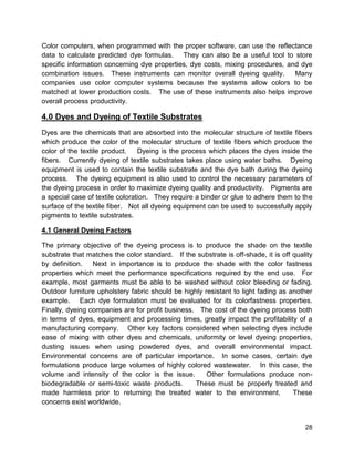 28
Color computers, when programmed with the proper software, can use the reflectance
data to calculate predicted dye formulas. They can also be a useful tool to store
specific information concerning dye properties, dye costs, mixing procedures, and dye
combination issues. These instruments can monitor overall dyeing quality. Many
companies use color computer systems because the systems allow colors to be
matched at lower production costs. The use of these instruments also helps improve
overall process productivity.
4.0 Dyes and Dyeing of Textile Substrates
Dyes are the chemicals that are absorbed into the molecular structure of textile fibers
which produce the color of the molecular structure of textile fibers which produce the
color of the textile product. Dyeing is the process which places the dyes inside the
fibers. Currently dyeing of textile substrates takes place using water baths. Dyeing
equipment is used to contain the textile substrate and the dye bath during the dyeing
process. The dyeing equipment is also used to control the necessary parameters of
the dyeing process in order to maximize dyeing quality and productivity. Pigments are
a special case of textile coloration. They require a binder or glue to adhere them to the
surface of the textile fiber. Not all dyeing equipment can be used to successfully apply
pigments to textile substrates.
4.1 General Dyeing Factors
The primary objective of the dyeing process is to produce the shade on the textile
substrate that matches the color standard. If the substrate is off-shade, it is off quality
by definition. Next in importance is to produce the shade with the color fastness
properties which meet the performance specifications required by the end use. For
example, most garments must be able to be washed without color bleeding or fading.
Outdoor furniture upholstery fabric should be highly resistant to light fading as another
example. Each dye formulation must be evaluated for its colorfastness properties.
Finally, dyeing companies are for profit business. The cost of the dyeing process both
in terms of dyes, equipment and processing times, greatly impact the profitability of a
manufacturing company. Other key factors considered when selecting dyes include
ease of mixing with other dyes and chemicals, uniformity or level dyeing properties,
dusting issues when using powdered dyes, and overall environmental impact.
Environmental concerns are of particular importance. In some cases, certain dye
formulations produce large volumes of highly colored wastewater. In this case, the
volume and intensity of the color is the issue. Other formulations produce non-
biodegradable or semi-toxic waste products. These must be properly treated and
made harmless prior to returning the treated water to the environment. These
concerns exist worldwide.
 