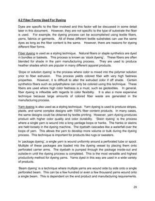 29
4.2 Fiber Forms Used For Dyeing
Dyes are specific to the fiber involved and this factor will be discussed in some detail
later in this document. However, they are not specific to the type of substrate the fiber
is used. For example, the dyeing process can be accomplished using textile fibers,
yarns, fabrics or garments. All of these different textile substrates can use the same
dyes as long as the fiber content is the same. However, there are reasons for dyeing
different fiber forms.
Fiber dyeing is used as a styling technique. Natural fibers or staple synthetics are dyed
in bundles or baskets. This process is known as ‘stock dyeing’. These fibers are often
blended for shade in the yarn manufacturing process. They are used to produce
heather shades which are popular in many different apparel products.
‘Dope or solution dyeing’ is the process where color is mixed into the polymer solution
prior to fiber extrusion. This process yields colored fiber with very high fastness
properties. However, it is difficult to alter the extruded color if off shade. Certain
synthetics fibers such as polyethylene can only be colored using this technique. These
fibers are used where high color fastness is a must, such as geotextiles. In general,
fiber dyeing is inflexible with regards to color flexibility. It is also a more expensive
technique because large amounts of colored fiber waste are generated in the
manufacturing process.
Yarn dyeing is also used as a styling technique. Yarn dyeing is used to produce stripes,
plaids, and some complex designs with 100% fiber content products. In many cases,
the same designs could be obtained by textile printing. However, yarn dyeing produces
product with higher color quality and color durability. ‘Skein dyeing’ is the process
where a single yarn is wound into a long yardage loops or hanks. The hanks or skeins
are held loosely in the dyeing machine. The dyebath cascades like a waterfall over the
loops of yarn. This allows the yarn to develop more volume or bulk during the dyeing
process. This technique is important for products like rugs or sweaters.
In ‘package dyeing’, a single yarn is wound uniformly around a perforated tube or spool.
Multiple of these packages are loaded into the dyeing vessel by placing them onto
perforated carrier arms. The dyebath is pumped through the package inside-out and
outside-in until the dyeing process is completed. This is the most versatile and highest
productivity method for dyeing yarns. Yarns dyed in this way are used in a wide variety
of products.
‘Beam dyeing’ is a technique where multiple yarns are wound side by side onto a single
perforated beam. This can be a few hundred or even a few thousand yarns wound onto
a single beam. This is dependent on the end product and manufacturing requirements.
 