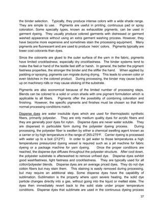 37
the binder selection. Typically, they produce intense colors with a wide shade range.
They are simple to use. Pigments are useful in printing, continuous pad or spray
coloration. Some specialty types, known as exhaustible pigments, can be used in
garment dyeing. They usually produce colored garments with distressed or garment
washed appearance without using an extra garment washing process. However, they
have become more expensive and sometimes stain the processing equipment. Many
pigments are fluorescent and are used to produce ‘neon’ colors. Pigments typically are
lower cost colorants than dyes.
Since the colorants are glued to the outer surface of the yarn in the fabric, pigments
have limited crockfastness, especially dry crockfastness. The binder systems tend to
make the feel or hand of the textile feel stiff or harsh. In general, the better the pigment
fastness properties, the stronger the binder and the stiffer the hand. When applied by
padding or spraying, pigments can migrate during drying. This leads to uneven color or
even blotches in the colored product. During processing, the binder may cause build-
up on machinery rolls or may cause sticking of the substrate.
Pigments are also economical because of the limited number of processing steps.
Blends can be colored to a solid or union shade with one pigment formulation which is
applicable to all fibers. Pigments offer the possibility of combining coloration and
finishing. However, the specific pigments and finishes must be chosen so that their
normal processing conditions match.
Disperse dyes are water insoluble dyes which are used for thermoplastic synthetic
fibers, primarily polyester. They are only medium quality dyes for acrylic fibers and
they are generally poor dyes for nylon. Disperse dyes are never water soluble. They
are dispersed in particulate form during the polyester dyeing process. During
processing, the polyester fiber is swollen by either a chemical swelling agent known as
a carrier or by high temperature in the range of 265-275oF. Carrier dyeing is processed
with water up to a boil (212oF). In order to get water to those temperatures a high
temperatures pressurized dyeing vessel is required such as a jet machine for fabric
dyeing or a package machine for yarn dyeing. Once the proper conditions are
reached, the disperse dye diffuses throughout the polyester structure. After cool down,
the polyester substrate is afterwashed to remove unfixed dye. Disperse dyes exhibit
good washfastness, light fastness and crockfastness. They are typically used for all
cotton/polyester blends. Disperse dyes are an average priced dyes. They do not dye
cotton fibers but may stain them. This staining is easily removed during processing,
but may require an additional step. Some disperse dyes have the capability of
sublimation. Sublimation is the property where upon severe heating, the solid dye
particle changes directly into a gas, without going into the liquid or melted state. The
dyes then immediately revert back to the solid state under proper temperature
conditions. Disperse dyes that sublimate are used in the continuous dyeing process
 