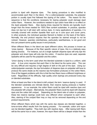 39
portion is dyed with disperse dyes. The dyeing procedure is also modified to
accommodate each fiber in the blend. For a cotton/polyester substrate, the polyester
portion is usually dyed first followed the dyeing of the cotton. The reason for this
sequence is that the conditions necessary for dyeing polyester could damage dyed
cotton fibers. However, the conditions needed to dye cotton have little or no effect on
the dyed polyester fibers. Also dyeing times required for blends are typically much
longer than the times needed for 100% fiber content substrates. In practice, spandex
does not dye but it will stain with various dyes. In many applications of spandex, it is
normally covered with another dyeable fiber such as in core spun and cover yarns.
In other products, the individual spandex filament is hidden on the back of the fabric.
Normally, the end product requires that the spandex be stained enough to not be
noticed. However, spandex colorfastness, particularly washfastness, is not good and
this can present some quality issues in end products.
When different fibers in the blend are dyed different colors, this process is known as
‘cross dyeing’. Because of the fiber specific nature of dyes, this is a relatively easy
dyeing process. For instance, out of a single dyebath disperse dyes will only dye the
polyester and direct dyes will only dye the cotton. If reactive dyes are used, separate
dyebaths will be used for the polyester and the cotton.
‘Union dyeing’ is the term used when the blended substrate is dyed to a uniform, solid
color. A true union requires that each fiber in the blend be the same color. This can
be very difficult and requires a high degree of skill on the part of the dyer. Using our
cotton/polyester example, the dye formulation of disperse dyes on polyester will have to
produce the same shade as the reactive dye formulation produces on the cotton fibers.
One of the biggest problems with this is that the two fibers have a different brightness or
luster. Regardless of the difficulty, high quality union dyeings are produced every day
on blended substrates.
When at least one fiber in the blend is left undyed, the term ‘reserve dyeing’ is used. If
the blended substrates are intimate blends, then reserve dyeing produces a heather
appearance. In our example, the cotton fibers could be dyed with reactive dyes and
the polyester left undyed. Alternatively, the polyester fibers could be dyed with disperse
dyes and the cotton left undyed. Depending on the blend ratio of cotton to polyester,
these two reserve dyeings could look very different when compared to each other.
Also, staining of the undyed fiber may or may not be removed depending on the end
product requirements.
When different fibers which dye with the same dye classes are blended together, a
tone-on-tone effect results from the dyeing process. For example, cotton and rayon
can be blended together. They both dye with reactive dyes. After dyeing both fibers
will be the same hue or color, however, the rayon fibers will be a deeper shade than the
 