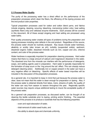 6
2.1 Process Water Quality
The purity of the processing water has a direct effect on the performance of the
preparation processes which clean the fibers, the efficiency of the dyeing process and
the end product color properties.
Typical preparation processes used for cotton and cotton blend yarns, and fabrics
include singeing, desizing, scouring, bleaching, mercerizing (cotton only), heat setting
(synthetic fibers only) and cellulose enzyme treatments. Each process will be covered
in this document. All of these except singeing and heat setting are processed using
water baths.
Poor quality processing water creates all types of problems during the preparation and
dyeing processes including color defects in the end product. Regardless of the source,
the process water should be routinely analyzed. Key issues include water hardness,
alkalinity or acidity (also known as pH), turbidity (suspended solids), sediment,
dissolved organic matter, dissolved minerals such as iron, copper and zinc, chlorine
content, and color of the process water.
Water hardness is especially important for preparation cleaning processes. Hard water
means that there is a large amount of calcium and magnesium dissolved in the water.
The dissolved ions from the minerals can interfere with the performance of detergents,
soaps, and wetting agents used in preparation. Hard water is typically responsible for
the formation of soap scum or the ‘ring around the tub’ effect. This can sharply reduce
detergent cleaning action. Additionally iron or copper present in the water can have a
very negative effect on bleaching. Specific effects of water based impurities will be
included in the discussion of the preparation processes.
As a general rule, it is important to keep in mind that just because the process water is
clear, does not mean that this water is clean enough for preparation or dyeing. Also, if
the process water is obtained directly from lakes, rivers, streams of wells, the quality of
the water can vary from season to season throughout the year. Regionally specific
water sources may require unique additional testing to insure the acceptable quality of
the process water.
As a general rule preparation processes, as discussed earlier, can be thought of as
cleaning the textile substrate prior to dyeing, printing and/or finishing. The essential
objective of this process is to produce a substrate that has the following properties:
- even and rapid absorption of water,
- total removal of cotton seed husks, and
- the ability to absorb dyes and chemicals uniformly.
 
