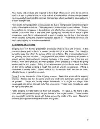 7
Also, many end products are required to have high whiteness in order to be printed,
dyed to a light or pastel shade, or to be sold as a market white. Preparation processes
must be carefully controlled to minimize fiber damage which can lead to fabric yellowing
or even strength loss.
Poor results from preparation processes can be due to poor process control and/or poor
quality of the textile substrate. Often preparation problems are hidden or latent. That is,
these defects do not appear in the substrate until after further processing. For instance,
streaks or blotches seen in the fabric after dyeing may actually be the result of poor
preparation. Also, fabric yellowing which is seen in storage may be due to fiber damage
which occurred during the preparation process sequence. Preparation processes are
key to good quality but are often overlooked.
2.2 Singeing or ‘Gassing’
Singeing is one of the few preparation processes which is not a wet process. In this
process a textile yarn or fabric is passed rapidly through a gas flame. This operation
burns the fuzzy fibers from the surface of the yarn or fabric. The process is also known
as ‘gassing’ the yarn or fabric. The purpose of this process is generally to process a
smooth yarn of fabric surface to increase the luster or the smooth feel of the final end
product. With other products, the main purpose of this process is to reduce the pilling
tendency of the end product. Pilling occurs when an end product forms small fiber balls
on the fabric surface yielding a rough feel and an uneven appearance. Pilling is
considered a quality defect. When surface fuzz is removed from the yarn or fabric,
pilling tendency is typically minimized.
Figure 2 shows the results of the singeing process. Notice the results of the singeing
process. Notice also that the yarns shown are plied yarns but singles yarns can also
be gassed. Yarns are usually singed individually on a single end singer, then
repackaged onto cones followed by further processing. These yarns typically are used
for high quality products.
Fabric singeing is more traditional than yarn singeing. In Figure 3, the fabric is dry,
open width and passed through the gas flames of the singer burners. These burners
are essentially horizontal pipes with holes across the width of the pipe. Natural or
propane gas is passed through the burner and ignited.
 