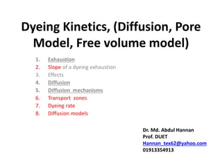 Dyeing Kinetics, (Diffusion, Pore
Model, Free volume model)
1. Exhaustion
2. Slope of a dyeing exhaustion
3. Effects
4. Diffusion
5. Diffusion mechanisms
6. Transport zones
7. Dyeing rate
8. Diffusion models
Dr. Md. Abdul Hannan
Prof. DUET
Hannan_tex62@yahoo.com
01913354913
 