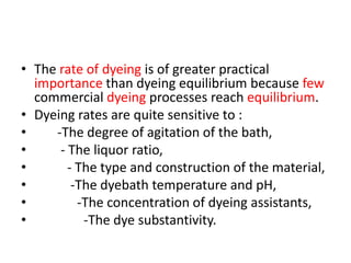 • The rate of dyeing is of greater practical
importance than dyeing equilibrium because few
commercial dyeing processes reach equilibrium.
• Dyeing rates are quite sensitive to :
• -The degree of agitation of the bath,
• - The liquor ratio,
• - The type and construction of the material,
• -The dyebath temperature and pH,
• -The concentration of dyeing assistants,
• -The dye substantivity.
 