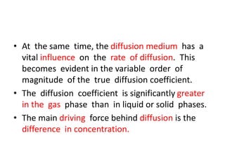 • At the same time, the diffusion medium has a
vital influence on the rate of diffusion. This
becomes evident in the variable order of
magnitude of the true diffusion coefficient.
• The diffusion coefficient is significantly greater
in the gas phase than in liquid or solid phases.
• The main driving force behind diffusion is the
difference in concentration.
 