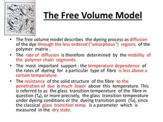 The Free Volume Model
• The free volume model describes the dyeing process as diffusion
of the dye through the less ordered ("amorphous") regions of the
polymer matrix .
• The rate of diffusion is therefore determined by the mobility of
the polymer chain segments.
• The most important support : the temperature dependence of
the rates of dyeing for a particular type of fibre is less above a
certain temperature.
• The resistance of the solid structure of the fibre to the
penetration of dye is much lower above this temperature. This
is referred to as the glass transition temperature of the fibre in
question (Tg), or more precisely, the glass transition temperature
under dyeing conditions or the dyeing transition point (Td), since
the classical glass transition temp. is a parameter which is
measured in the dry state.
 