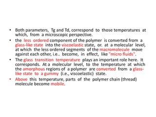 • Both parameters, Tg and Td, correspond to those temperatures at
which, from a microscopic perspective.
• the less ordered component of the polymer is converted from a
glass-like state into the viscoelastic state, or. at a molecular level,
at which the less ordered segments of the macromolecule move
against each other, i.e.. become, in effect, like "micro fluids".
• The glass transition temperature plays an important role here. It
corresponds. At a molecular level, to the temperature at which
the amorphous regions of a polymer are converted from a glass-
like state to a gummy (i.e., viscoelastic) state.
• Above this temperature, parts of the polymer chain (thread)
molecule become mobile.
 