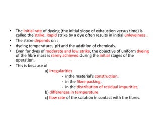 • The initial rate of dyeing (the initial slope of exhaustion versus time) is
called the strike. Rapid strike by a dye often results in initial unlevelness .
• The strike depends on :
• dyeing temperature, pH and the addition of chemicals.
• Even for dyes of moderate and low strike, the objective of uniform dyeing
of the fibre mass is rarely achieved during the initial stages of the
operation.
• This is because of
a) irregularities
- inthe material’s construction,
- in the fibre packing,
- in the distribution of residual impurities,
b) differences in temperature
c) flow rate of the solution in contact with the fibres.
 