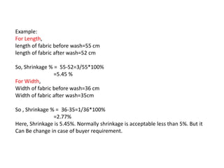 Example:
For Length,
length of fabric before wash=55 cm
length of fabric after wash=52 cm
So, Shrinkage % = 55-52=3/55*100%
=5.45 %
For Width,
Width of fabric before wash=36 cm
Width of fabric after wash=35cm
So , Shrinkage % = 36-35=1/36*100%
=2.77%
Here, Shrinkage is 5.45%. Normally shrinkage is acceptable less than 5%. But it
Can Be change in case of buyer requirement.
 