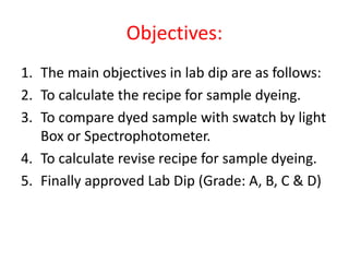 Objectives:
1. The main objectives in lab dip are as follows:
2. To calculate the recipe for sample dyeing.
3. To compare dyed sample with swatch by light
Box or Spectrophotometer.
4. To calculate revise recipe for sample dyeing.
5. Finally approved Lab Dip (Grade: A, B, C & D)
 