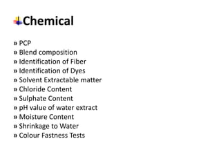 Chemical
» PCP
» Blend composition
» Identification of Fiber
» Identification of Dyes
» Solvent Extractable matter
» Chloride Content
» Sulphate Content
» pH value of water extract
» Moisture Content
» Shrinkage to Water
» Colour Fastness Tests
 