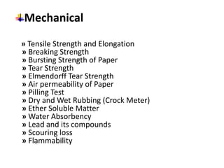 Mechanical
» Tensile Strength and Elongation
» Breaking Strength
» Bursting Strength of Paper
» Tear Strength
» Elmendorff Tear Strength
» Air permeability of Paper
» Pilling Test
» Dry and Wet Rubbing (Crock Meter)
» Ether Soluble Matter
» Water Absorbency
» Lead and its compounds
» Scouring loss
» Flammability
 