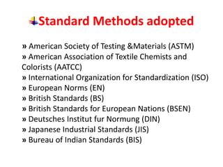 Standard Methods adopted
» American Society of Testing &Materials (ASTM)
» American Association of Textile Chemists and
Colorists (AATCC)
» International Organization for Standardization (ISO)
» European Norms (EN)
» British Standards (BS)
» British Standards for European Nations (BSEN)
» Deutsches Institut fur Normung (DIN)
» Japanese Industrial Standards (JIS)
» Bureau of Indian Standards (BIS)
 