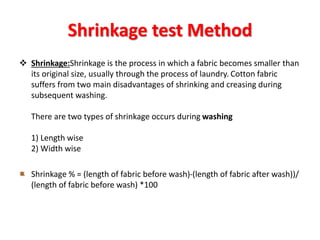 Shrinkage test Method
 Shrinkage:Shrinkage is the process in which a fabric becomes smaller than
its original size, usually through the process of laundry. Cotton fabric
suffers from two main disadvantages of shrinking and creasing during
subsequent washing.
There are two types of shrinkage occurs during washing
1) Length wise
2) Width wise
Shrinkage % = (length of fabric before wash)-(length of fabric after wash))/
(length of fabric before wash) *100
 