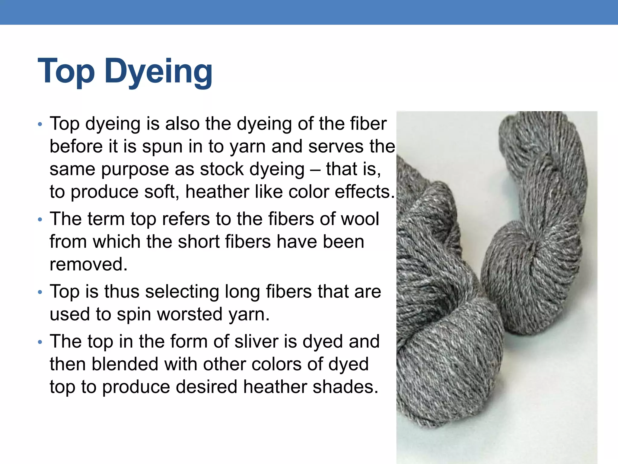 Top Dyeing
• Top dyeing is also the dyeing of the fiber
before it is spun in to yarn and serves the
same purpose as stock dyeing – that is,
to produce soft, heather like color effects.
• The term top refers to the fibers of wool
from which the short fibers have been
removed.
• Top is thus selecting long fibers that are
used to spin worsted yarn.
• The top in the form of sliver is dyed and
then blended with other colors of dyed
top to produce desired heather shades.
 