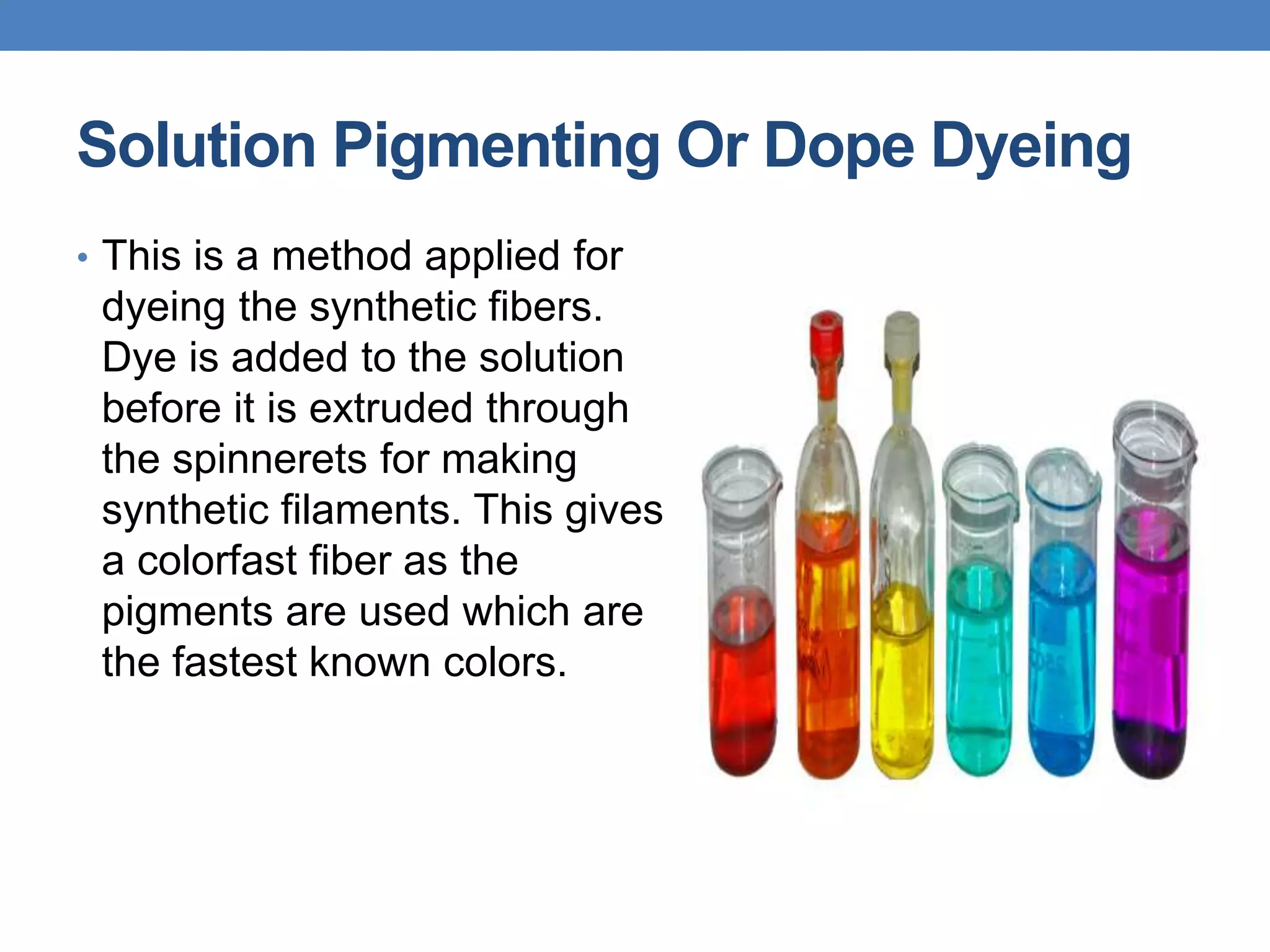 Solution Pigmenting Or Dope Dyeing
• This is a method applied for
dyeing the synthetic fibers.
Dye is added to the solution
before it is extruded through
the spinnerets for making
synthetic filaments. This gives
a colorfast fiber as the
pigments are used which are
the fastest known colors.
 