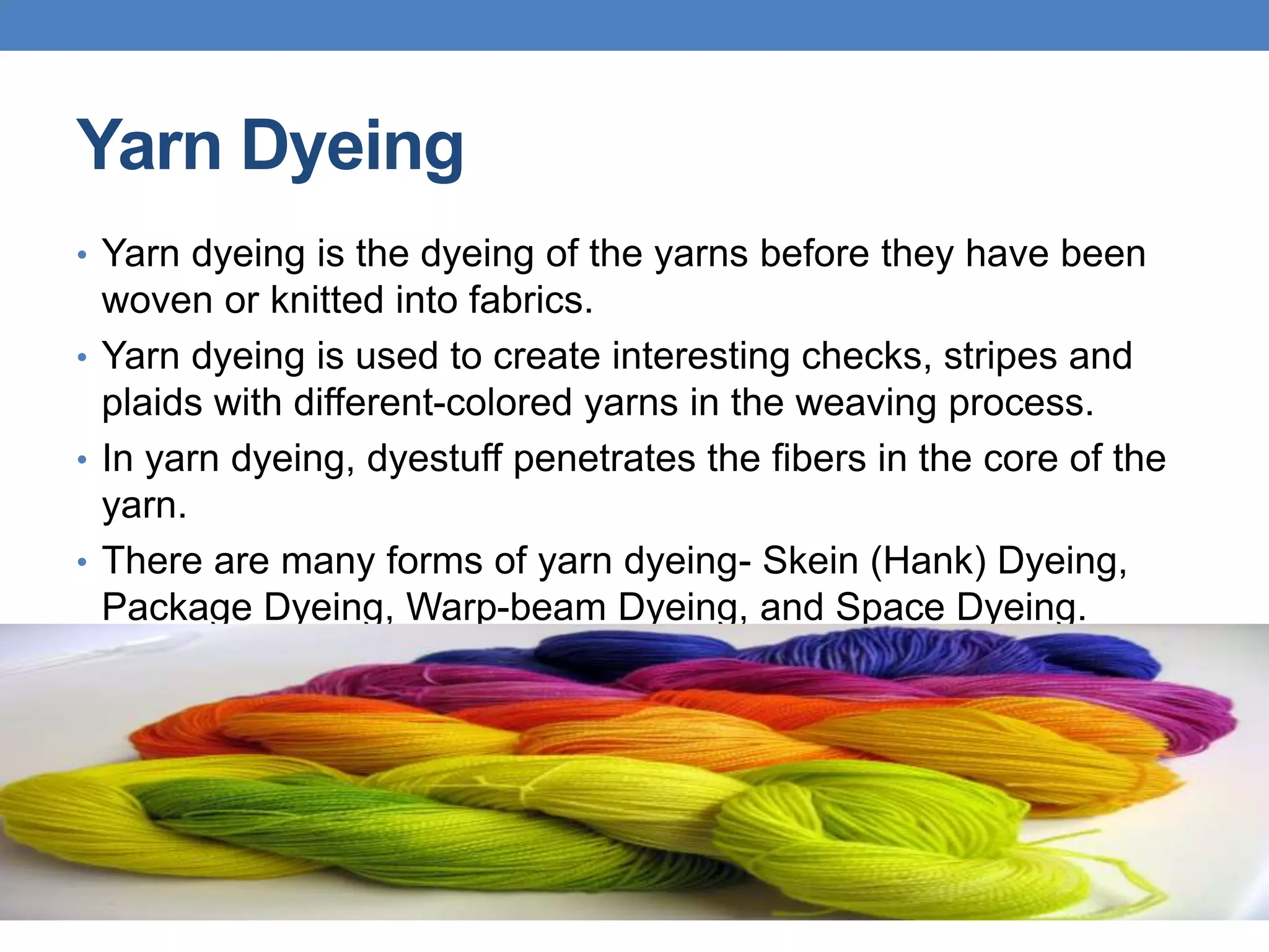 Yarn Dyeing
• Yarn dyeing is the dyeing of the yarns before they have been
woven or knitted into fabrics.
• Yarn dyeing is used to create interesting checks, stripes and
plaids with different-colored yarns in the weaving process.
• In yarn dyeing, dyestuff penetrates the fibers in the core of the
yarn.
• There are many forms of yarn dyeing- Skein (Hank) Dyeing,
Package Dyeing, Warp-beam Dyeing, and Space Dyeing.
 