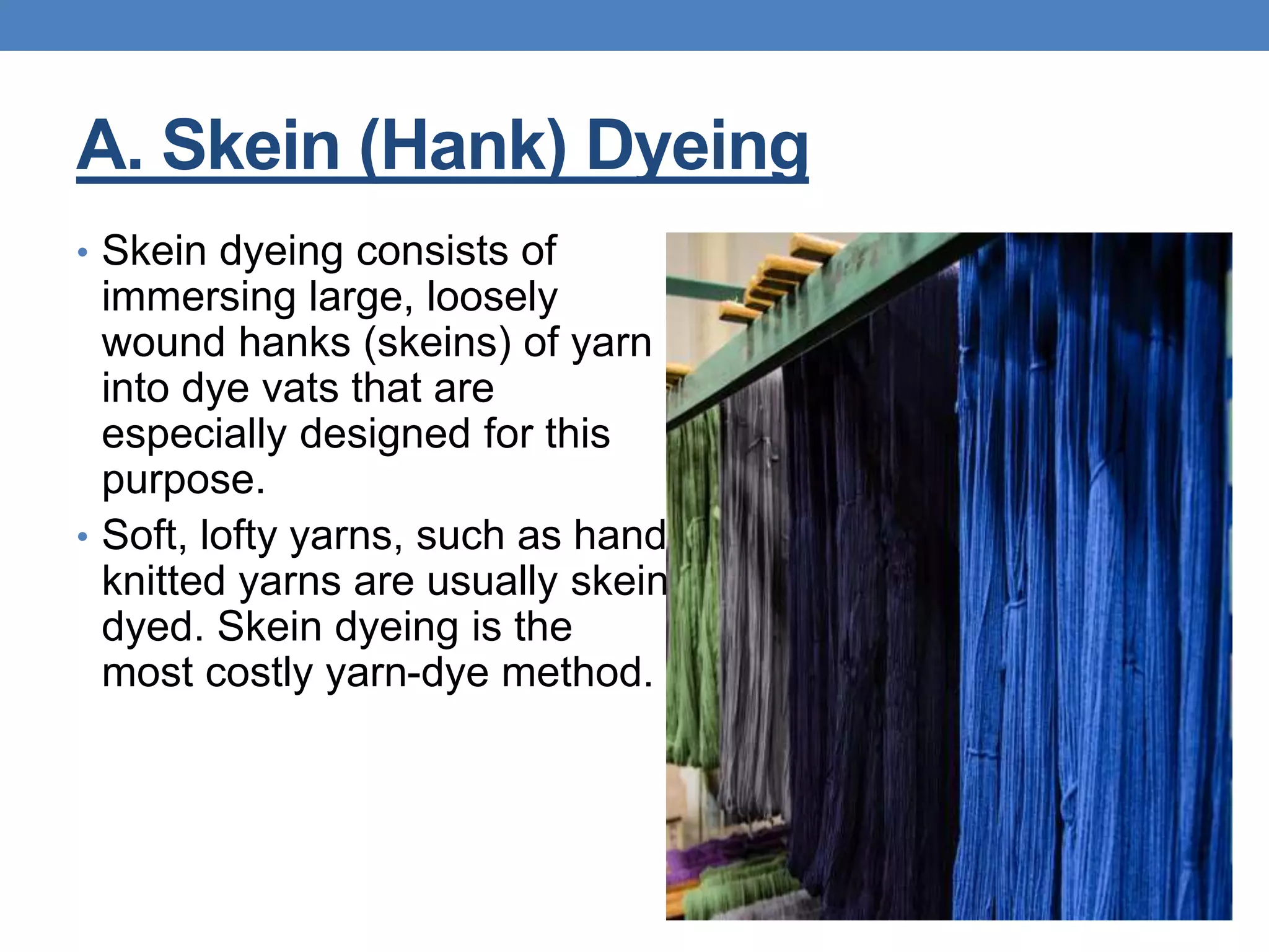 A. Skein (Hank) Dyeing
• Skein dyeing consists of
immersing large, loosely
wound hanks (skeins) of yarn
into dye vats that are
especially designed for this
purpose.
• Soft, lofty yarns, such as hand
knitted yarns are usually skein
dyed. Skein dyeing is the
most costly yarn-dye method.
 