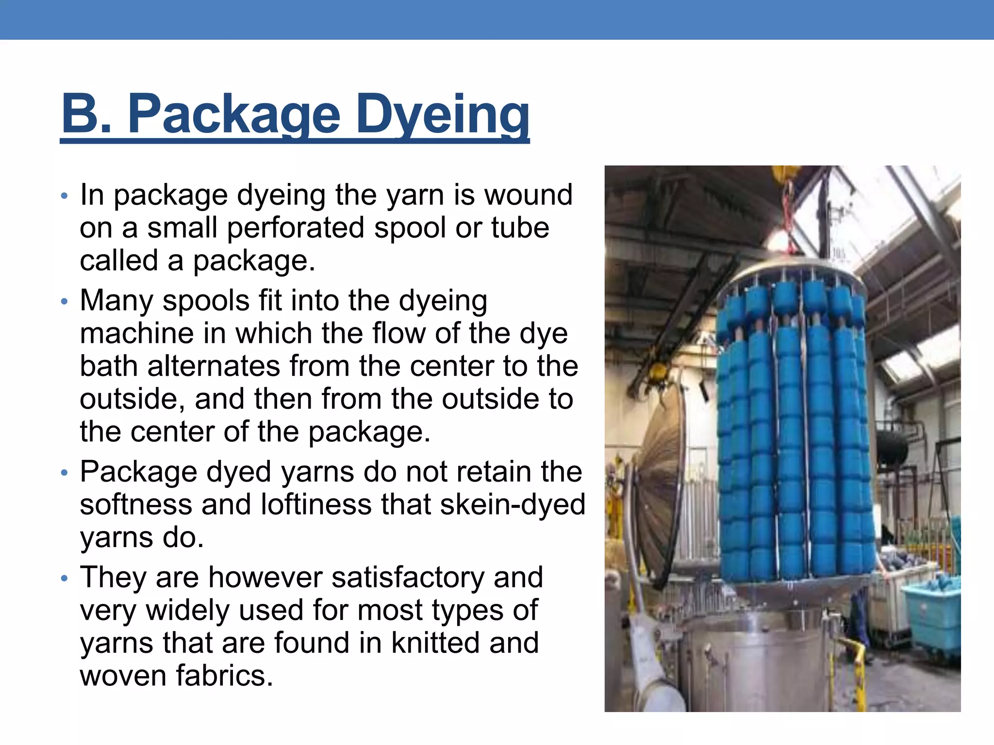 B. Package Dyeing
• In package dyeing the yarn is wound
on a small perforated spool or tube
called a package.
• Many spools fit into the dyeing
machine in which the flow of the dye
bath alternates from the center to the
outside, and then from the outside to
the center of the package.
• Package dyed yarns do not retain the
softness and loftiness that skein-dyed
yarns do.
• They are however satisfactory and
very widely used for most types of
yarns that are found in knitted and
woven fabrics.
 