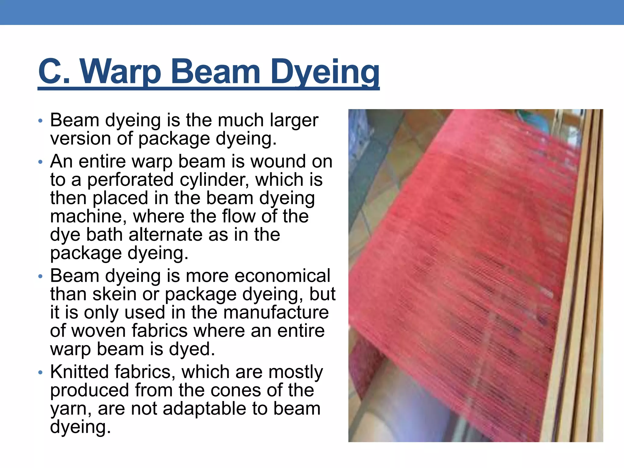 C. Warp Beam Dyeing
• Beam dyeing is the much larger
version of package dyeing.
• An entire warp beam is wound on
to a perforated cylinder, which is
then placed in the beam dyeing
machine, where the flow of the
dye bath alternate as in the
package dyeing.
• Beam dyeing is more economical
than skein or package dyeing, but
it is only used in the manufacture
of woven fabrics where an entire
warp beam is dyed.
• Knitted fabrics, which are mostly
produced from the cones of the
yarn, are not adaptable to beam
dyeing.
 