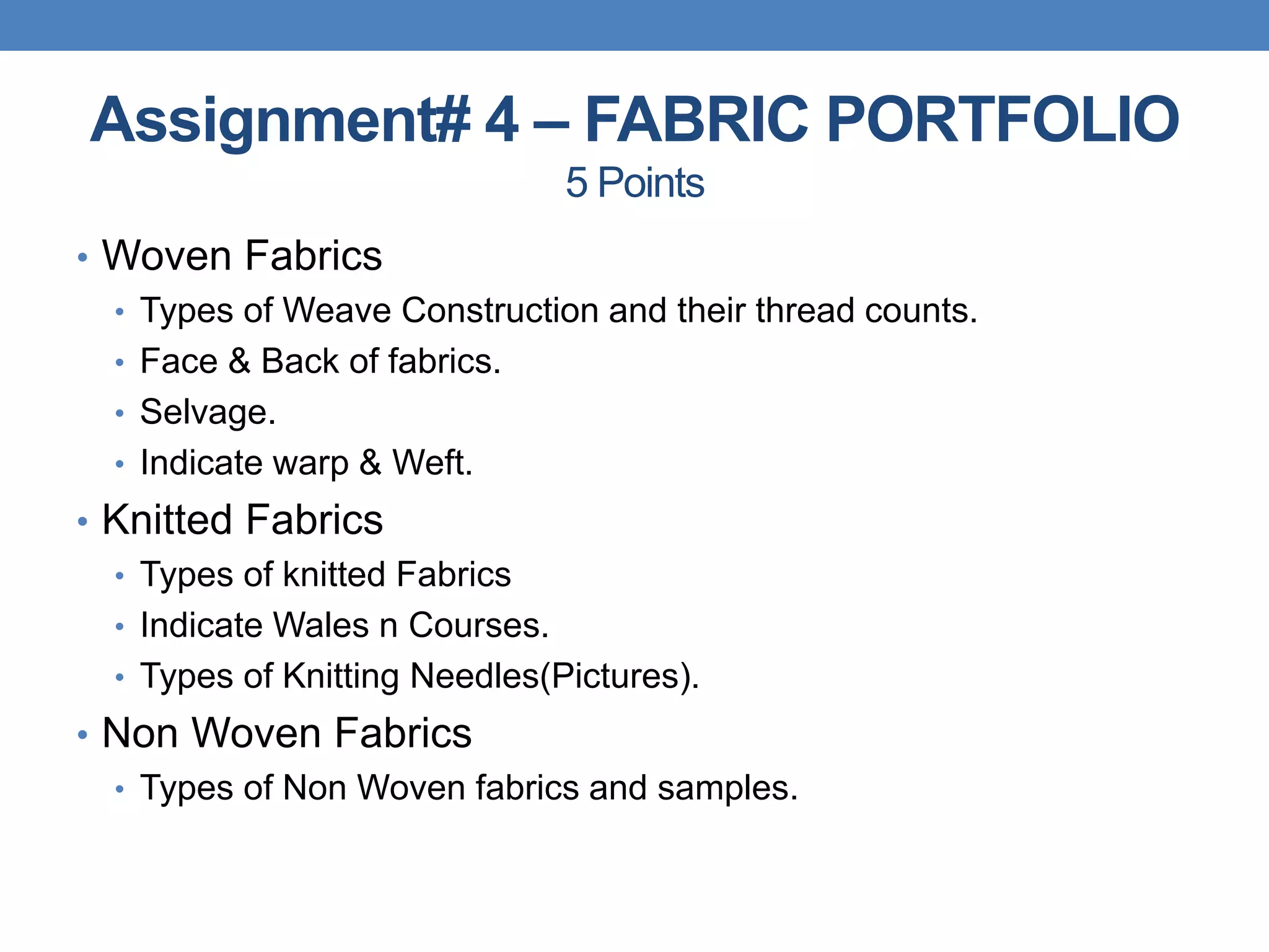 Assignment# 4 – FABRIC PORTFOLIO
5 Points
• Woven Fabrics
• Types of Weave Construction and their thread counts.
• Face & Back of fabrics.
• Selvage.
• Indicate warp & Weft.
• Knitted Fabrics
• Types of knitted Fabrics
• Indicate Wales n Courses.
• Types of Knitting Needles(Pictures).
• Non Woven Fabrics
• Types of Non Woven fabrics and samples.
 