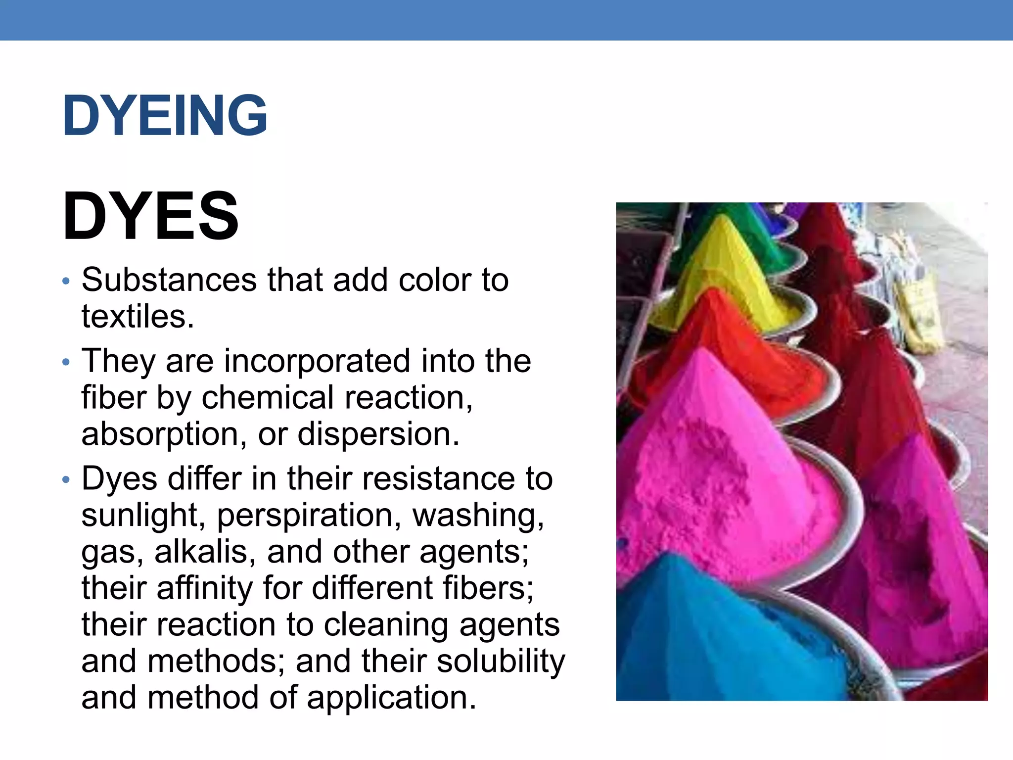 DYEING
DYES
• Substances that add color to
textiles.
• They are incorporated into the
fiber by chemical reaction,
absorption, or dispersion.
• Dyes differ in their resistance to
sunlight, perspiration, washing,
gas, alkalis, and other agents;
their affinity for different fibers;
their reaction to cleaning agents
and methods; and their solubility
and method of application.
 