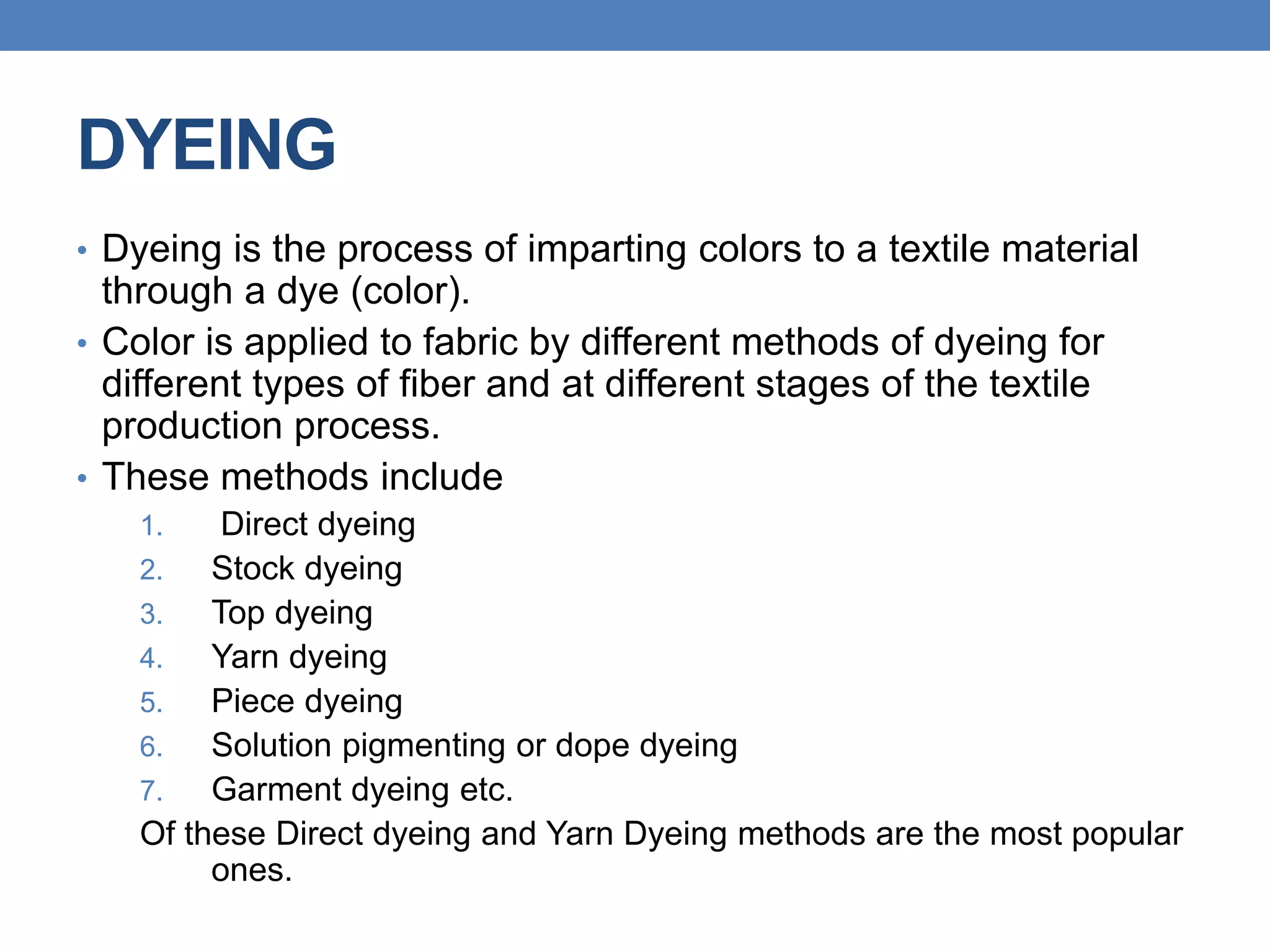 DYEING
• Dyeing is the process of imparting colors to a textile material
through a dye (color).
• Color is applied to fabric by different methods of dyeing for
different types of fiber and at different stages of the textile
production process.
• These methods include
1. Direct dyeing
2. Stock dyeing
3. Top dyeing
4. Yarn dyeing
5. Piece dyeing
6. Solution pigmenting or dope dyeing
7. Garment dyeing etc.
Of these Direct dyeing and Yarn Dyeing methods are the most popular
ones.
 