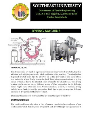 DYEING MACHINE 
INTRODUCTION: 
Textile materials are dyed in aqueous solutions or dispersions of dyestuffs, together 
with dye bath additives such salt, alkali, acids and other auxiliary .The dissolved or 
dispersed dyestuff must first be adsorbed on to the fiber surface and then diffuse 
into its interior where finally it must be fixed. The dyeing process is aimed at giving 
woven or knitted fabric its intended color, crucial to its ultimate use. The dyeing 
process can be carried out at different stages of fiber processing, i.e. in different 
forms: staple, yarn, fabric and piece. Common methods of batch, or exhaust, dyeing 
include beam, beck, jet and jig processing. Each dyeing process requires different 
amounts of dye per unit of fabric to be dyed. 
There are three methods to transfer the dye from the liquor to the fiber: 
EXHAUST METHOD: 
The traditional image of dyeing is that of vessels containing large volumes of dye 
solution into which textile goods are placed and dyed through the application of 
 