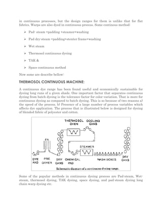 in continuous processes, but the design ranges for them is unlike that for flat 
fabrics. Warps are also dyed in continuous process. Some continous method: 
 Pad- steam =padding +steamer+washing 
 Pad dry-steam =padding+stenter frame+washing 
 Wet steam 
 Thermosol continuous dyeing 
 TAK & 
 Space continuous method 
Now some are describe bellow: 
THERMOSOL CONTINUOUS MACHINE: 
A continuous dye range has been found useful and economically sustainable for 
dyeing long runs of a given shade. One important factor that separates continuous 
dyeing from batch dyeing is the tolerance factor for color variation. That is more for 
continuous dyeing as compared to batch dyeing. This is so because of two reasons a) 
the speed of the process. b) Presence of a large number of process variables which 
affects dye application. The process that is illustrated below is designed for dyeing 
of blended fabric of polyester and cotton. 
Some of the popular methods in continuous dyeing process are Pad-steam, Wet-steam, 
thermosol dyeing, TAK dyeing, space dyeing, and pad-steam dyeing long 
chain warp dyeing etc. 
 