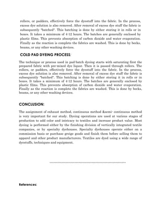 rollers, or padders, effectively force the dyestuff into the fabric. In the process, 
excess dye solution is also removed. After removal of excess dye stuff the fabric is 
subsequently "batched". This batching is done by either storing it in rolls or in 
boxes. It takes a minimum of 4-12 hours. The batches are generally enclosed by 
plastic films. This prevents absorption of carbon dioxide and water evaporation. 
Finally as the reaction is complete the fabrics are washed. This is done by becks, 
beams, or any other washing devices. 
COLD PAD DYEING PROCESS: 
The technique or process used in pad-batch dyeing starts with saturating first the 
prepared fabric with pre-mixed dye liquor. Then it is passed through rollers. The 
rollers, or padders, effectively force the dyestuff into the fabric. In the process, 
excess dye solution is also removed. After removal of excess dye stuff the fabric is 
subsequently "batched". This batching is done by either storing it in rolls or in 
boxes. It takes a minimum of 4-12 hours. The batches are generally enclosed by 
plastic films. This prevents absorption of carbon dioxide and water evaporation. 
Finally as the reaction is complete the fabrics are washed. This is done by becks, 
beams, or any other washing devices. 
CONCLUSION: 
The assignment of exhaust method, continuous method &semi- continuous method 
is very important for our study. Dyeing operations are used at various stages of 
production to add color and intricacy to textiles and increase product value. Most 
dyeing is performed either by the finishing division of vertically integrated textile 
companies, or by specialty dyehouses. Specialty dyehouses operate either on a 
commission basis or purchase greige goods and finish them before selling them to 
apparel and other product manufacturers. Textiles are dyed using a wide range of 
dyestuffs, techniques and equipment. 
`````````````````````````````````````````````````````````` 
References: 
 
