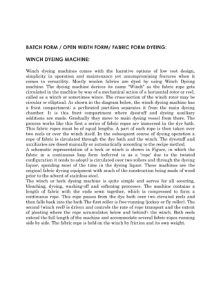 BATCH FORM / OPEN WIDTH FORM/ FABRIC FORM DYEING: 
WINCH DYEING MACHINE: 
Winch dyeing machines comes with the lucrative options of low cost design, 
simplicity in operation and maintenance yet uncompromising features when it 
comes to versatility. Mostly woolen fabrics are dyed by using Winch Dyeing 
machine. The dyeing machine derives its name "Winch" as the fabric rope gets 
circulated in the machine by way of a mechanical action of a horizontal rotor or reel, 
called as a winch or sometimes wince. The cross-section of the winch rotor may be 
circular or elliptical. As shown in the diagram below, the winch dyeing machine has 
a front compartment; a perforated partition separates it from the main dyeing 
chamber. It is this front compartment where dyestuff and dyeing auxiliary 
additions are made. Gradually they move to main dyeing vessel from there. The 
process works like this first a series of fabric ropes are immersed in the dye bath. 
This fabric ropes must be of equal lengths. A part of each rope is then taken over 
two reels or over the winch itself. In the subsequent course of dyeing operation a 
rope of fabric is circulated through the dye bath and the winch. The dyestuff and 
auxiliaries are dosed manually or automatically according to the recipe method. 
A schematic representation of a beck or winch is shown in Figure, in which the 
fabric in a continuous loop form (referred to as a ‘rope’ due to the twisted 
configuration it tends to adopt) is circulated over two rollers and through the dyeing 
liquor, spending most of the time in the dyeing liquor. These machines are the 
original fabric dyeing equipment with much of the construction being made of wood 
prior to the advent of stainless steel. 
The winch or beck dyeing machine is quite simple and serves for all scouring, 
bleaching, dyeing, washing-off and softening processes. The machine contains a 
length of fabric with the ends sewn together, which is compressed to form a 
continuous rope. This rope passes from the dye bath over two elevated reels and 
then falls back into the bath The first roller is free-running (jockey or fly roller). The 
second (winch reel) is driven and controls the rate of rope transport and the extent 
of pleating where the rope accumulates below and behind the winch. Both reels 
extend the full length of the machine and accommodate several fabric ropes running 
side by side. The fabric rope is held on the winch by friction and its own weight. 
 