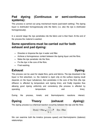 Pad dyeing (Continuous or semi-continuous
systems):
This process is carried out using mechanical means (pad-batch wetting). The dyeing
liquor is distributed homogeneously onto the fabric (i.e. also the dye is distributed
homogeneously).
In a second stage the dye penetrates into the fabric and is then fixed. At the end of
the process the material is washed.
Some operations must be carried out for both
exhaust and pad dyeing:
 Dissolve or disperse the dye in water and filter.
 Achieve a homogeneous contact between the dyeing liquor and the fibre.
 Make the dye penetrate into the fibre.
 Fix the dye in the core of the fibre.
 Final washing.
Exhaust Dyeing
This process can be used for staple fibre, yarns and fabrics. The dye dissolved in the
liquor is first adsorbed, i.e. the material is dyed only on the surface (dyeing result
depends on the liquor turbulence), then penetrates in the core of the fibre (the dye
diffusion is affected by temperature and dyeing time), and finally migrates thus
allowing good dyeing uniformity and consistency (the process is affected by
operating temperature and time).
During the process, kinetic and thermodynamic reactions interact.
Dyeing Theory (exhaust dyeing):
The dyeing process is a chemical reaction occurring between the dye and the fibre:
We can examine both the kinetics (process speed) and thermodynamic (balance)
relationships
 
