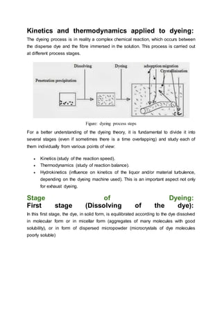 Kinetics and thermodynamics applied to dyeing:
The dyeing process is in reality a complex chemical reaction, which occurs between
the disperse dye and the fibre immersed in the solution. This process is carried out
at different process stages.
Figure: dyeing process steps
For a better understanding of the dyeing theory, it is fundamental to divide it into
several stages (even if sometimes there is a time overlapping) and study each of
them individually from various points of view:
 Kinetics (study of the reaction speed).
 Thermodynamics (study of reaction balance).
 Hydrokinetics (influence on kinetics of the liquor and/or material turbulence,
depending on the dyeing machine used). This is an important aspect not only
for exhaust dyeing.
Stage of Dyeing:
First stage (Dissolving of the dye):
In this first stage, the dye, in solid form, is equilibrated according to the dye dissolved
in molecular form or in micellar form (aggregates of many molecules with good
solubility), or in form of dispersed micropowder (microcrystals of dye molecules
poorly soluble)
 