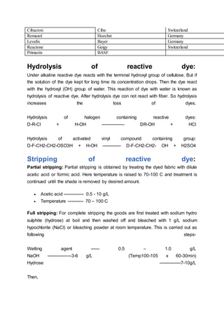 Hydrolysis of reactive dye:
Under alkaline reactive dye reacts with the terminal hydroxyl group of cellulose. But if
the solution of the dye kept for long time its concentration drops. Then the dye react
with the hydroxyl (OH) group of water. This reaction of dye with water is known as
hydrolysis of reactive dye. After hydrolysis dye con not react with fiber. So hydrolysis
increases the loss of dyes.
Hydrolysis of halogen containing reactive dyes:
D-R-Cl + H-OH ---------------- DR-OH + HCl
Hydrolysis of activated vinyl compound containing group:
D-F-CH2-CH2-OSO3H + H-OH ------------- D-F-CH2-CH2- OH + H2SO4
Stripping of reactive dye:
Partial stripping: Partial stripping is obtained by treating the dyed fabric with dilute
acetic acid or formic acid. Here temperature is raised to 70-100 C and treatment is
continued until the shade is removed by desired amount.
 Acetic acid -------------- 0.5 - 10 g/L
 Temperature ----------- 70 – 100 C
Full stripping: For complete stripping the goods are first treated with sodium hydro
sulphite (hydrose) at boil and then washed off and bleached with 1 g/L sodium
hypochlorite (NaCl) or bleaching powder at room temperature. This is carried out as
following steps-
Wetting agent ------ 0.5 – 1.0 g/L
NaOH -----------------3-6 g/L (Temp100-105 x 60-30min)
Hydrose ---------------7-10g/L
Then,
Cibacron Ciba Switzerland
Remazol Hoechst Germany
Levafix Bayer Germany
Reactone Geigy Switzerland
Primazin BASF
 