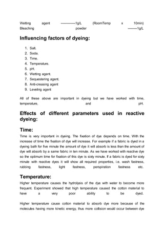 Wetting agent --------------1g/L (RoomTemp x 10min)
Bleaching powder ---------1g/L
Influencing factors of dyeing:
1. Salt.
2. Soda.
3. Time.
4. Temperature.
5. pH.
6. Wetting agent.
7. Sequestering agent.
8. Anti-creasing agent
9. Leveling agent
All of these above are important in dyeing but we have worked with time,
temperature, and pH.
Effects of different parameters used in reactive
dyeing:
Time:
Time is very important in dyeing. The fixation of dye depends on time. With the
increase of time the fixation of dye will increase. For example if a fabric is dyed in a
dyeing bath for five minute the amount of dye it will absorb is less than the amount of
dye will absorb by a same fabric in ten minute. As we have worked with reactive dye
so the optimum time for fixation of this dye is sixty minute. If a fabric is dyed for sixty
minute with reactive dyes it will show all required properties, i.e. wash fastness,
rubbing fastness, light fastness, perspiration fastness etc.
Temperature:
Higher temperature causes the hydrolysis of the dye with water to become more
frequent. Experiment showed that high temperature caused the cotton material to
have a very poor ability to be dyed.
Higher temperature cause cotton material to absorb dye more because of the
molecules having more kinetic energy, thus more collision would occur between dye
 