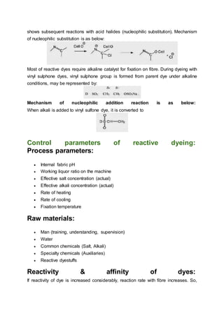 shows subsequent reactions with acid halides (nucleophilic substitution). Mechanism
of nucleophilic substitution is as below:
Most of reactive dyes require alkaline catalyst for fixation on fibre. During dyeing with
vinyl sulphone dyes, vinyl sulphone group is formed from parent dye under alkaline
conditions, may be represented by:
Mechanism of nucleophilic addition reaction is as below:
When alkali is added to vinyl sulfone dye, it is converted to
Control parameters of reactive dyeing:
Process parameters:
 Internal fabric pH
 Working liquor ratio on the machine
 Effective salt concentration (actual)
 Effective alkali concentration (actual)
 Rate of heating
 Rate of cooling
 Fixation temperature
Raw materials:
 Man (training, understanding, supervision)
 Water
 Common chemicals (Salt, Alkali)
 Specialty chemicals (Auxiliaries)
 Reactive dyestuffs
Reactivity & affinity of dyes:
If reactivity of dye is increased considerably, reaction rate with fibre increases. So,
 