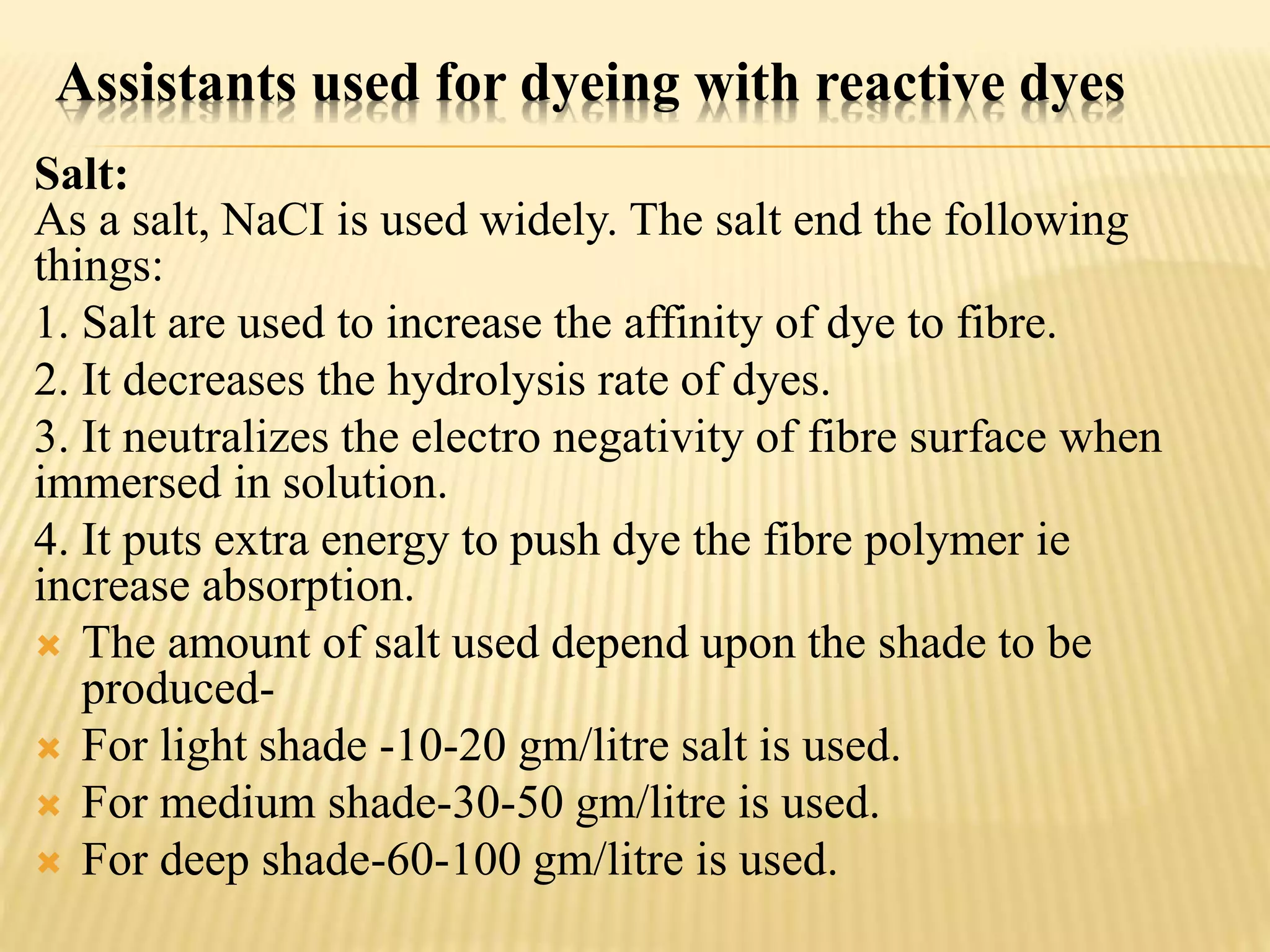 Assistants used for dyeing with reactive dyes
Salt:
As a salt, NaCI is used widely. The salt end the following
things:
1. Salt are used to increase the affinity of dye to fibre.
2. It decreases the hydrolysis rate of dyes.
3. It neutralizes the electro negativity of fibre surface when
immersed in solution.
4. It puts extra energy to push dye the fibre polymer ie
increase absorption.
 The amount of salt used depend upon the shade to be
produced-
 For light shade -10-20 gm/litre salt is used.
 For medium shade-30-50 gm/litre is used.
 For deep shade-60-100 gm/litre is used.
 