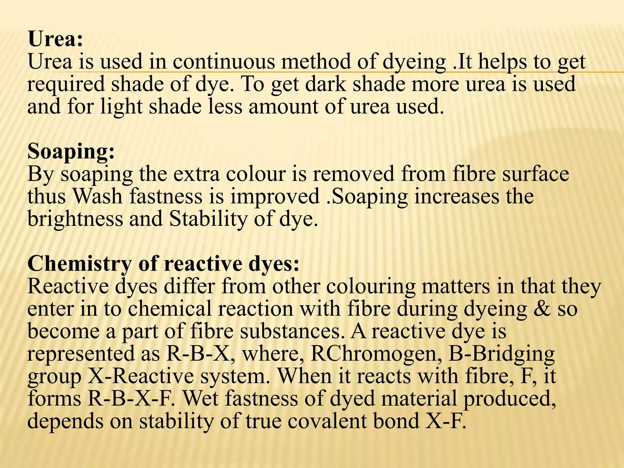 Urea:
Urea is used in continuous method of dyeing .It helps to get
required shade of dye. To get dark shade more urea is used
and for light shade less amount of urea used.
Soaping:
By soaping the extra colour is removed from fibre surface
thus Wash fastness is improved .Soaping increases the
brightness and Stability of dye.
Chemistry of reactive dyes:
Reactive dyes differ from other colouring matters in that they
enter in to chemical reaction with fibre during dyeing & so
become a part of fibre substances. A reactive dye is
represented as R-B-X, where, RChromogen, B-Bridging
group X-Reactive system. When it reacts with fibre, F, it
forms R-B-X-F. Wet fastness of dyed material produced,
depends on stability of true covalent bond X-F.
 