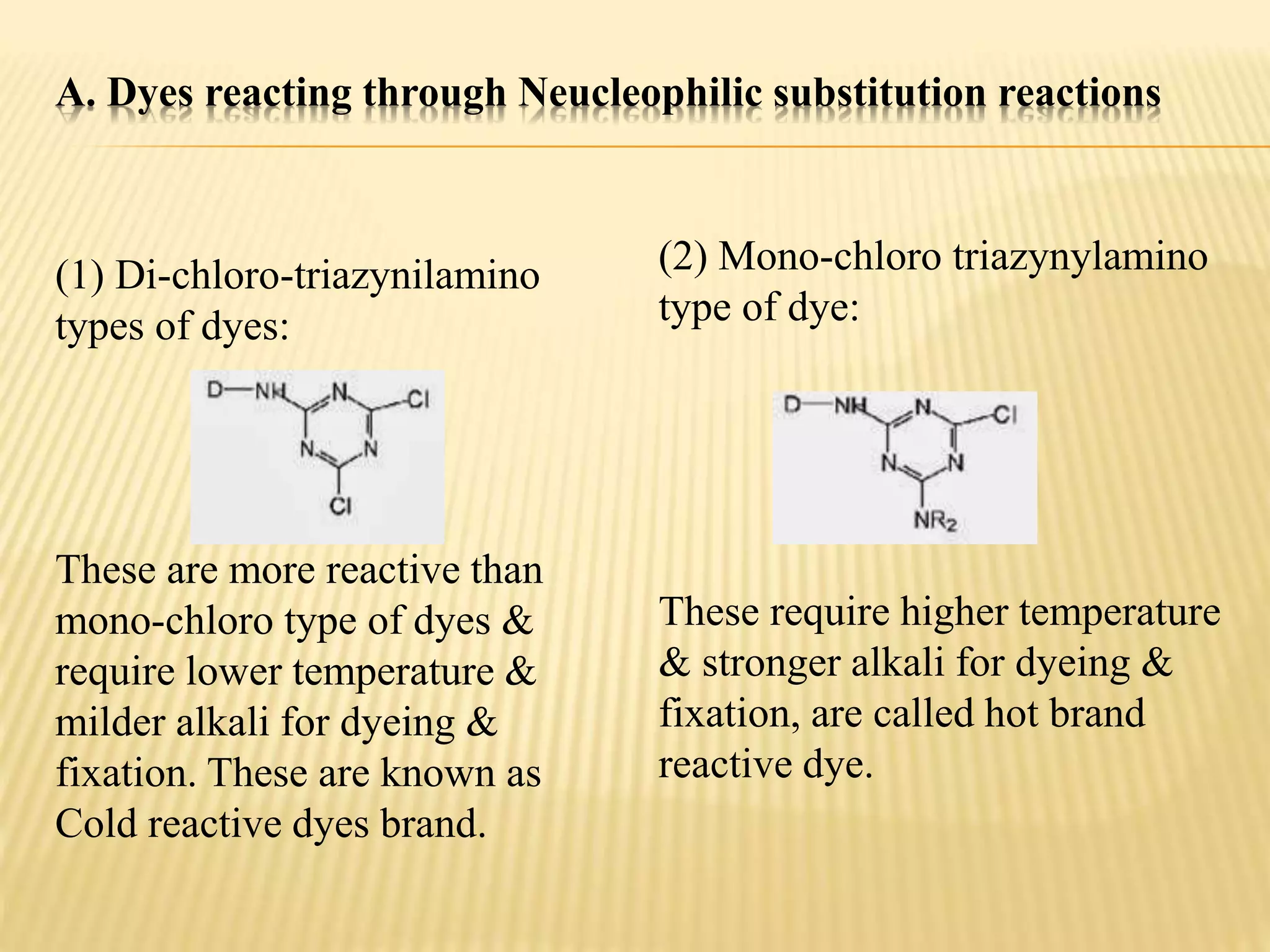 A. Dyes reacting through Neucleophilic substitution reactions
(1) Di-chloro-triazynilamino
types of dyes:
These are more reactive than
mono-chloro type of dyes &
require lower temperature &
milder alkali for dyeing &
fixation. These are known as
Cold reactive dyes brand.
(2) Mono-chloro triazynylamino
type of dye:
These require higher temperature
& stronger alkali for dyeing &
fixation, are called hot brand
reactive dye.
 