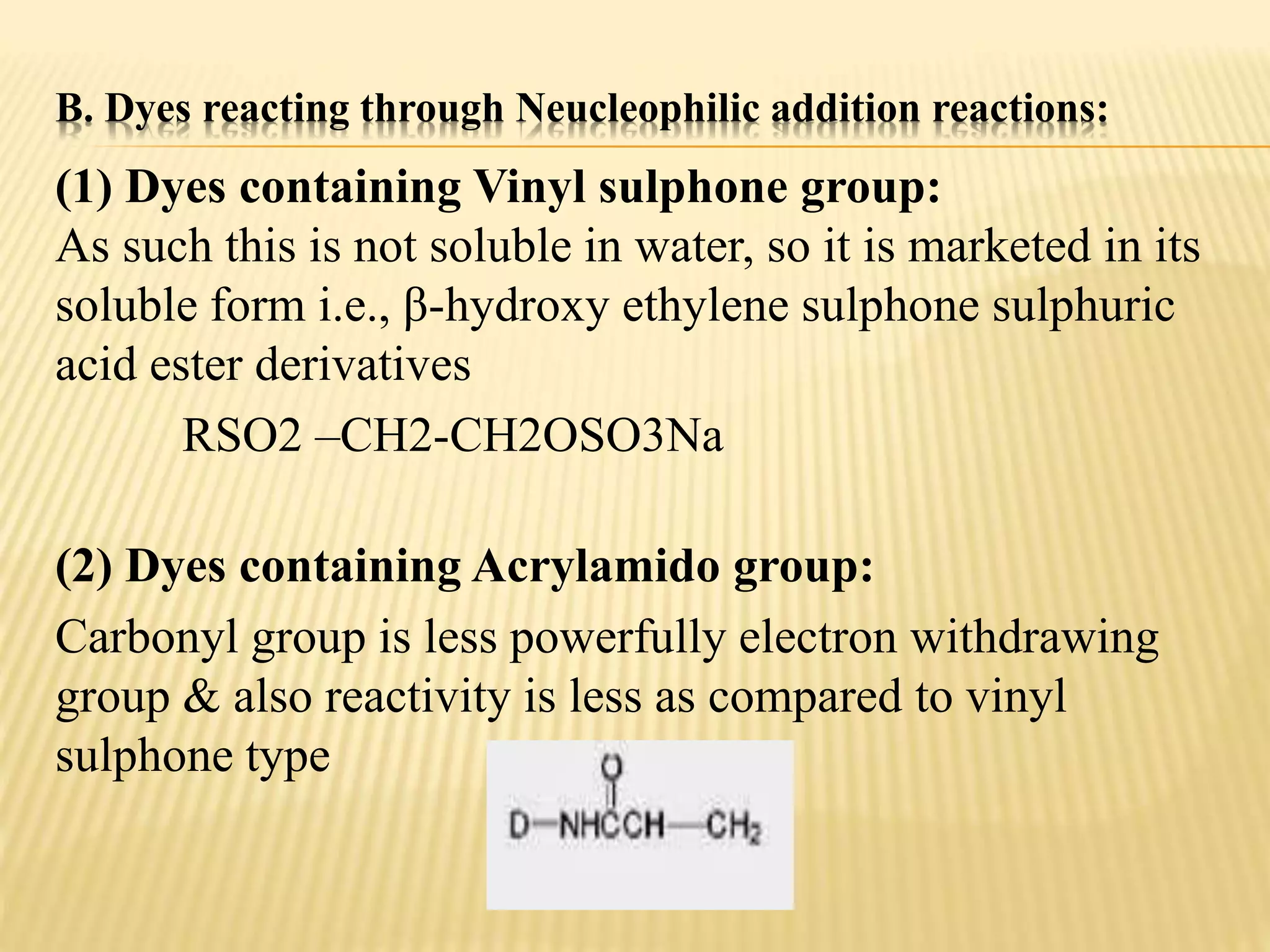 B. Dyes reacting through Neucleophilic addition reactions:
(1) Dyes containing Vinyl sulphone group:
As such this is not soluble in water, so it is marketed in its
soluble form i.e., β-hydroxy ethylene sulphone sulphuric
acid ester derivatives
RSO2 –CH2-CH2OSO3Na
(2) Dyes containing Acrylamido group:
Carbonyl group is less powerfully electron withdrawing
group & also reactivity is less as compared to vinyl
sulphone type
 