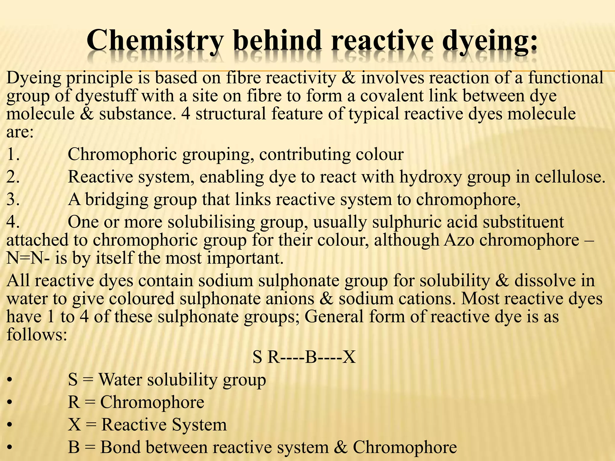 Chemistry behind reactive dyeing:
Dyeing principle is based on fibre reactivity & involves reaction of a functional
group of dyestuff with a site on fibre to form a covalent link between dye
molecule & substance. 4 structural feature of typical reactive dyes molecule
are:
1. Chromophoric grouping, contributing colour
2. Reactive system, enabling dye to react with hydroxy group in cellulose.
3. A bridging group that links reactive system to chromophore,
4. One or more solubilising group, usually sulphuric acid substituent
attached to chromophoric group for their colour, although Azo chromophore –
N=N- is by itself the most important.
All reactive dyes contain sodium sulphonate group for solubility & dissolve in
water to give coloured sulphonate anions & sodium cations. Most reactive dyes
have 1 to 4 of these sulphonate groups; General form of reactive dye is as
follows:
S R----B----X
• S = Water solubility group
• R = Chromophore
• X = Reactive System
• B = Bond between reactive system & Chromophore
 