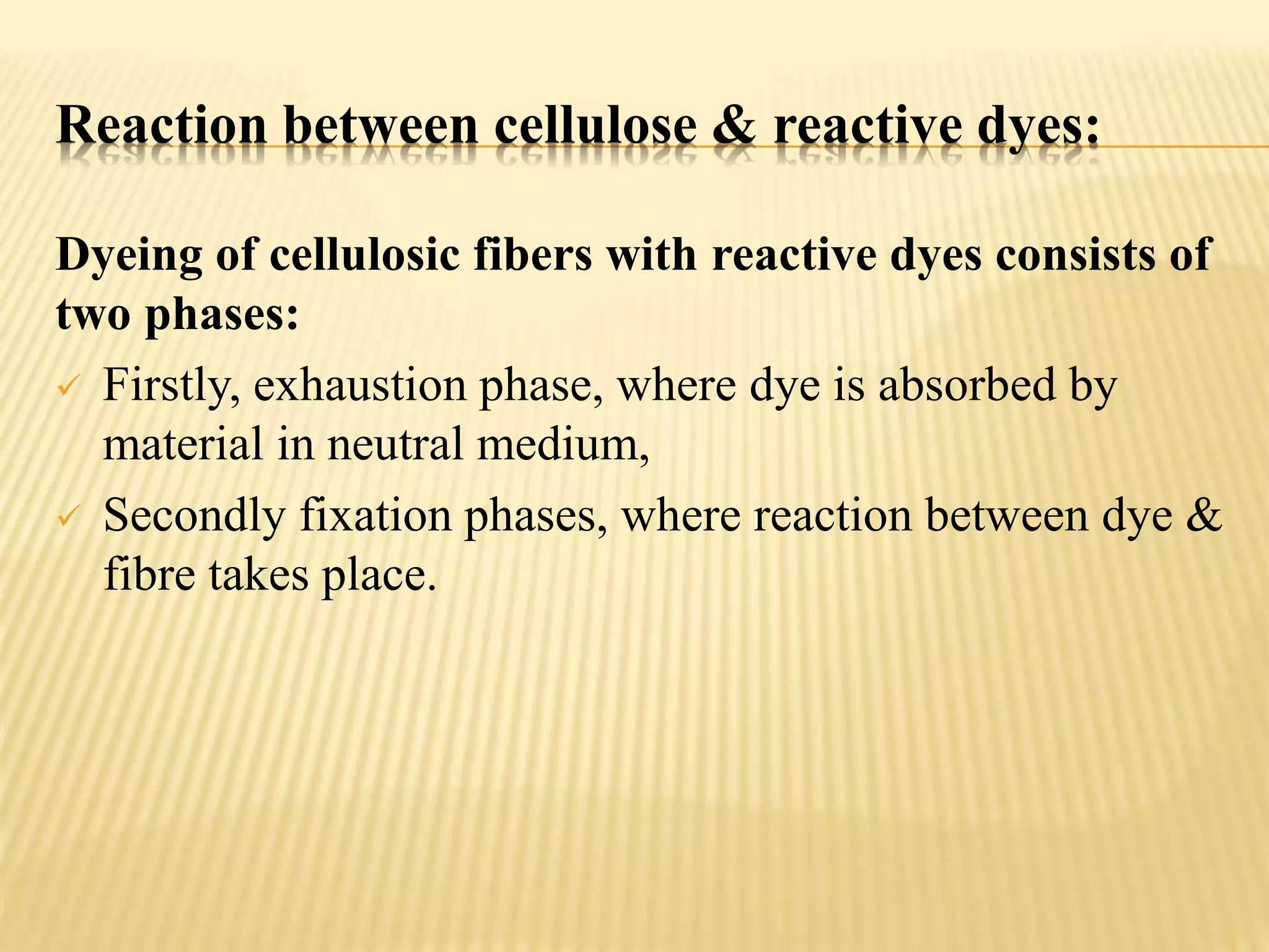 Reaction between cellulose & reactive dyes:
Dyeing of cellulosic fibers with reactive dyes consists of
two phases:
 Firstly, exhaustion phase, where dye is absorbed by
material in neutral medium,
 Secondly fixation phases, where reaction between dye &
fibre takes place.
 