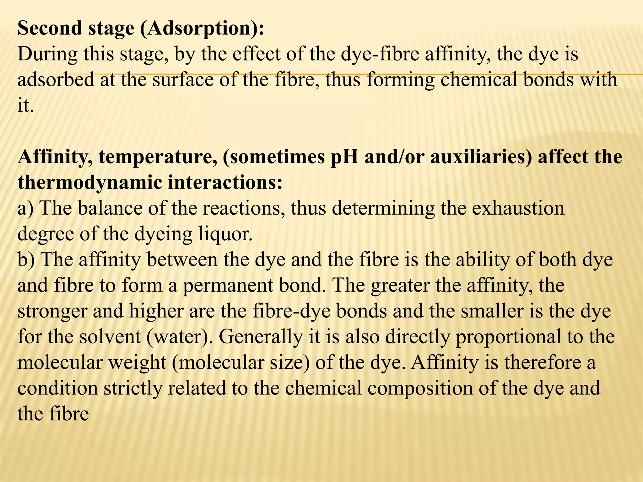 Second stage (Adsorption):
During this stage, by the effect of the dye-fibre affinity, the dye is
adsorbed at the surface of the fibre, thus forming chemical bonds with
it.
Affinity, temperature, (sometimes pH and/or auxiliaries) affect the
thermodynamic interactions:
a) The balance of the reactions, thus determining the exhaustion
degree of the dyeing liquor.
b) The affinity between the dye and the fibre is the ability of both dye
and fibre to form a permanent bond. The greater the affinity, the
stronger and higher are the fibre-dye bonds and the smaller is the dye
for the solvent (water). Generally it is also directly proportional to the
molecular weight (molecular size) of the dye. Affinity is therefore a
condition strictly related to the chemical composition of the dye and
the fibre
 