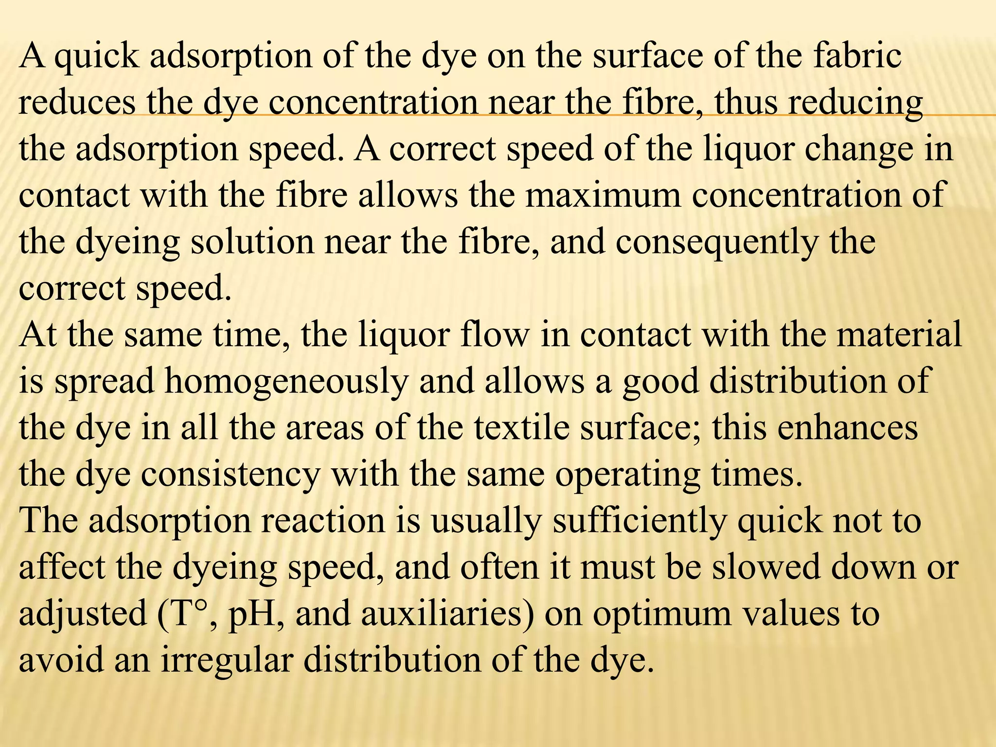 A quick adsorption of the dye on the surface of the fabric
reduces the dye concentration near the fibre, thus reducing
the adsorption speed. A correct speed of the liquor change in
contact with the fibre allows the maximum concentration of
the dyeing solution near the fibre, and consequently the
correct speed.
At the same time, the liquor flow in contact with the material
is spread homogeneously and allows a good distribution of
the dye in all the areas of the textile surface; this enhances
the dye consistency with the same operating times.
The adsorption reaction is usually sufficiently quick not to
affect the dyeing speed, and often it must be slowed down or
adjusted (T°, pH, and auxiliaries) on optimum values to
avoid an irregular distribution of the dye.
 