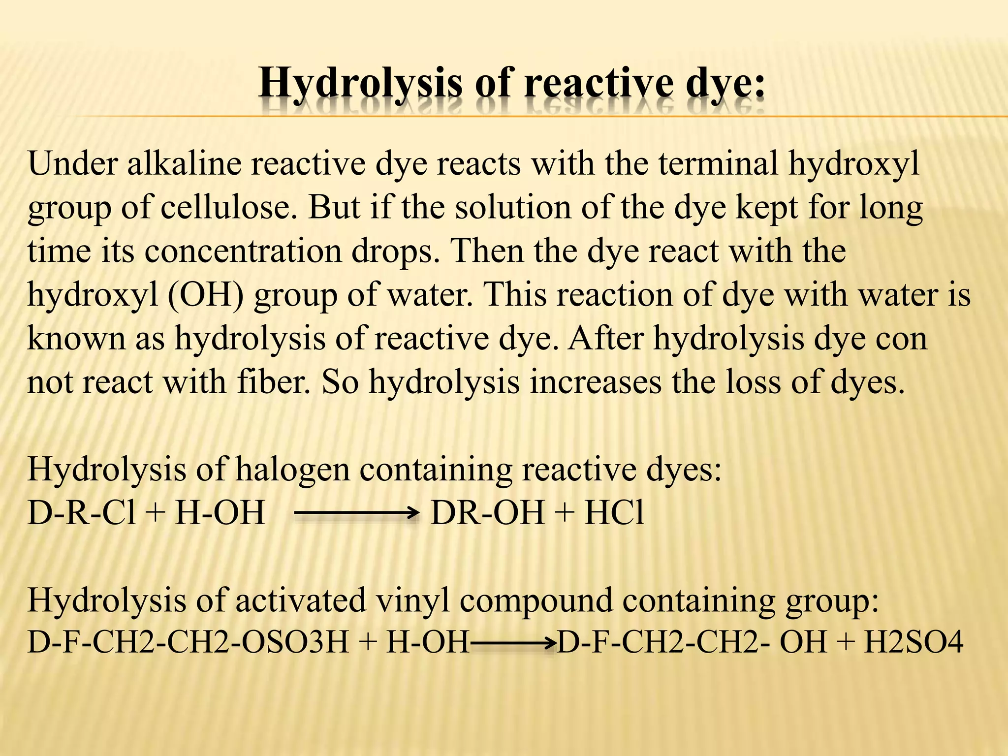 Hydrolysis of reactive dye:
Under alkaline reactive dye reacts with the terminal hydroxyl
group of cellulose. But if the solution of the dye kept for long
time its concentration drops. Then the dye react with the
hydroxyl (OH) group of water. This reaction of dye with water is
known as hydrolysis of reactive dye. After hydrolysis dye con
not react with fiber. So hydrolysis increases the loss of dyes.
Hydrolysis of halogen containing reactive dyes:
D-R-Cl + H-OH DR-OH + HCl
Hydrolysis of activated vinyl compound containing group:
D-F-CH2-CH2-OSO3H + H-OH D-F-CH2-CH2- OH + H2SO4
 